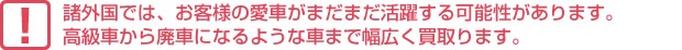 諸外国では、お客様の愛車がまだまだ活躍する可能性があります。高級車から廃車になるような車まで幅広く買取ります。