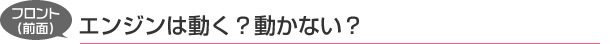 フロント（前面）：エンジンは動く？動かない？